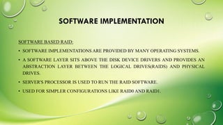 SOFTWARE IMPLEMENTATION
SOFTWARE BASED RAID:
• SOFTWARE IMPLEMENTATIONS ARE PROVIDED BY MANY OPERATING SYSTEMS.
• A SOFTWARE LAYER SITS ABOVE THE DISK DEVICE DRIVERS AND PROVIDES AN
ABSTRACTION LAYER BETWEEN THE LOGICAL DRIVES(RAIDS) AND PHYSICAL
DRIVES.
• SERVER'S PROCESSOR IS USED TO RUN THE RAID SOFTWARE.
• USED FOR SIMPLER CONFIGURATIONS LIKE RAID0 AND RAID1.
 