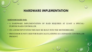 HARDWARE IMPLEMENTATION
HARDWARE BASED RAID:
• A HARDWARE IMPLEMENTATION OF RAID REQUIRES AT LEAST A SPECIAL-
PURPOSE RAID CONTROLLER.
• ON A DESKTOP SYSTEM THIS MAY BE BUILT INTO THE MOTHERBOARD.
• PROCESSOR IS NOT USED FOR RAID CALCULATIONS AS A SEPARATE CONTROLLER
PRESENT.
 