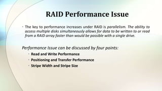 • The key to performance increases under RAID is parallelism. The ability to
access multiple disks simultaneously allows for data to be written to or read
from a RAID array faster than would be possible with a single drive.
Performance Issue can be discussed by four points:
• Read and Write Performance
• Positioning and Transfer Performance
• Stripe Width and Stripe Size
RAID Performance Issue
 