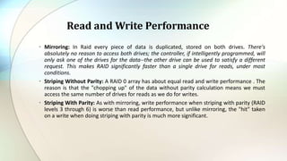 • Mirroring: In Raid every piece of data is duplicated, stored on both drives. There's
absolutely no reason to access both drives; the controller, if intelligently programmed, will
only ask one of the drives for the data--the other drive can be used to satisfy a different
request. This makes RAID significantly faster than a single drive for reads, under most
conditions.
• Striping Without Parity: A RAID 0 array has about equal read and write performance . The
reason is that the "chopping up" of the data without parity calculation means we must
access the same number of drives for reads as we do for writes.
• Striping With Parity: As with mirroring, write performance when striping with parity (RAID
levels 3 through 6) is worse than read performance, but unlike mirroring, the "hit" taken
on a write when doing striping with parity is much more significant.
Read and Write Performance
 