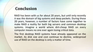 RAID has been with us for about 20 years, but until only recently
it was the domain of big systems and deep pockets. During those
20 years, however, a number of factors have come together to
make RAID a reality for both big servers and common desktop
systems. Imagine a world where dirt-cheap RAID on every
computer means no one ever again losing critical data.
The first desktop RAID systems have already appeared on the
market. As disk size and cost continue to decline, widespread
use of RAID on the desktop is only a matter of time.
Conclusion
 