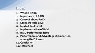 1. What is RAID?
2. Importance of RAID
3. Concept about RAID
5. Standard Raid Level
6. Nested Raid Level
7. Implementation of Raid
8. RAID Performance Issue
9. Performance and Advantages Comparison
among RAID Levels
10.Conclusion
11.References
Index
 