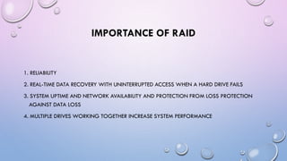 IMPORTANCE OF RAID
1. RELIABILITY
2. REAL-TIME DATA RECOVERY WITH UNINTERRUPTED ACCESS WHEN A HARD DRIVE FAILS
3. SYSTEM UPTIME AND NETWORK AVAILABILITY AND PROTECTION FROM LOSS PROTECTION
AGAINST DATA LOSS
4. MULTIPLE DRIVES WORKING TOGETHER INCREASE SYSTEM PERFORMANCE
 