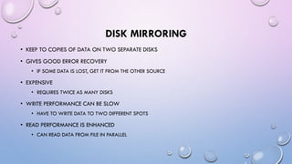 DISK MIRRORING
• KEEP TO COPIES OF DATA ON TWO SEPARATE DISKS
• GIVES GOOD ERROR RECOVERY
• IF SOME DATA IS LOST, GET IT FROM THE OTHER SOURCE
• EXPENSIVE
• REQUIRES TWICE AS MANY DISKS
• WRITE PERFORMANCE CAN BE SLOW
• HAVE TO WRITE DATA TO TWO DIFFERENT SPOTS
• READ PERFORMANCE IS ENHANCED
• CAN READ DATA FROM FILE IN PARALLEL
 