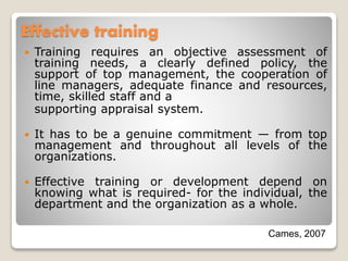 Effective training
 Training requires an objective assessment of
training needs, a clearly defined policy, the
support of top management, the cooperation of
line managers, adequate finance and resources,
time, skilled staff and a
supporting appraisal system.
 It has to be a genuine commitment — from top
management and throughout all levels of the
organizations.
 Effective training or development depend on
knowing what is required- for the individual, the
department and the organization as a whole.
Cames, 2007
 