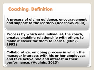 Coaching: Definition
A process of giving guidance, encouragement
and support to the learner. (Redshaw, 2000)
Process by which one individual, the coach,
creates enabling relationship with others to
make it easier for them to learns. (Mink,
1993)
Collaborative, on going process in which the
manager interacts with his or her employees
and take active role and interest in their
performance. (Aguinis, 2013)
 
