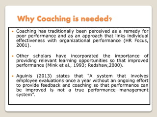 Why Coaching is needed?
 Coaching has traditionally been perceived as a remedy for
poor performance and as an approach that links individual
effectiveness with organizational performance (HR Focus,
2001).
 Other scholars have incorporated the importance of
providing relevant learning opportunities so that improved
performance (Mink et al., 1993; Redshaw,2000).
 Aguinis (2013) states that “A system that involves
employee evaluations once a year without an ongoing effort
to provide feedback and coaching so that performance can
be improved is not a true performance management
system”.
 