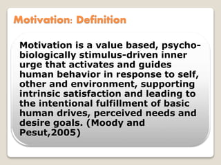 Motivation: Definition
Motivation is a value based, psycho-
biologically stimulus-driven inner
urge that activates and guides
human behavior in response to self,
other and environment, supporting
intrinsic satisfaction and leading to
the intentional fulfillment of basic
human drives, perceived needs and
desire goals. (Moody and
Pesut,2005)
 