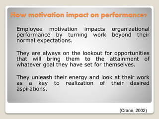 How motivation impact on performance?
Employee motivation impacts organizational
performance by turning work beyond their
normal expectations.
They are always on the lookout for opportunities
that will bring them to the attainment of
whatever goal they have set for themselves.
They unleash their energy and look at their work
as a key to realization of their desired
aspirations.
(Crane, 2002)
 