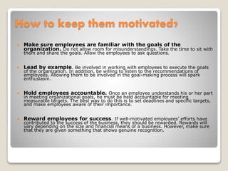 How to keep them motivated?
 Make sure employees are familiar with the goals of the
organization. Do not allow room for misunderstandings. Take the time to sit with
them and share the goals. Allow the employees to ask questions.
 Lead by example. Be involved in working with employees to execute the goals
of the organization. In addition, be willing to listen to the recommendations of
employees. Allowing them to be involved in the goal-making process will spark
enthusiasm.
 Hold employees accountable. Once an employee understands his or her part
in meeting organizational goals, he must be held accountable for meeting
measurable targets. The best way to do this is to set deadlines and specific targets,
and make employees aware of their importance.
 Reward employees for success. If well-motivated employees' efforts have
contributed to the success of the business, they should be rewarded. Rewards will
vary depending on the size and financial means of a business. However, make sure
that they are given something that shows genuine recognition.
 