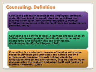 Counseling: Definition
Counseling generally addresses the employees emotional
state, the causes of personal crises and problems and
involves short term interventions designed to remedy
problem that interfere with the employees job performance.
(Burdett, 1998)
Counseling is a service to help. A learning process when an
individual is learning about himself, about the personal
relationship and behavior that can promote the
development itself. (Carl Rogers, 1942)
Counseling is a systematic process of helping knowledge
based on psychological principles and carried out by a
professional counselor towards helping clients to
understand himself and environment, thus be able to make
decision solve the problem and adapt itself well during its
lifetime. (Rosmala, 2005)
 