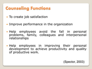 Counseling Functions
 To create job satisfaction
 Improve performance in the organization
 Help employees avoid the fall in personal
problems, family, colleagues and interpersonal
relationships
 Help employees in improving their personal
development to achieve productivity and quality
of productive work.
(Spector, 2003)
 