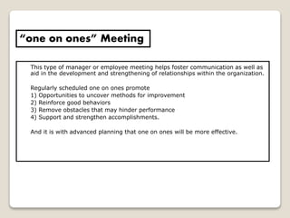 This type of manager or employee meeting helps foster communication as well as
aid in the development and strengthening of relationships within the organization.
Regularly scheduled one on ones promote
1) Opportunities to uncover methods for improvement
2) Reinforce good behaviors
3) Remove obstacles that may hinder performance
4) Support and strengthen accomplishments.
And it is with advanced planning that one on ones will be more effective.
“one on ones” Meeting
 
