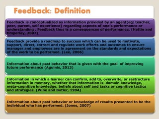 Feedback: Definition
Feedback is conceptualized as information provided by an agent(eg: teacher,
peer, parent, self experience) regarding aspects of one’s performance or
understanding . Feedback thus is a consequences of performance. (Hattie and
timperley, 2007)
Feedback provide a roadmap to success which can be used to motivate,
support, direct, correct and regulate work efforts and outcomes to ensure
manager and employees are in agreement on the standards and expectations
of the work to be performed. (Lee, 2006)
Information about past behavior that is given with the goal of improving
future performance (Aguinis, 2013)
Information in which a learner can confirm, add to, overwrite, or restructure
information in memory, whether that information is domain knowledge,
meta-cognitive knowledge, beliefs about self and tasks or cognitive tactics
and strategies. (Wine and Butler, 1994)
Information about past behavior or knowledge of results presented to be the
individual who has performed. (Jones, 2007)
 