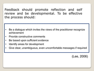 Feedback should promote reflection and self
review and be developmental. To be effective
the process should:
• Be a dialogue which invites the views of the practitioner recognize
achievement
• Provide constructive comments
• Be based upon sufficient evidence
• Identify areas for development
• Give clear, unambiguous, even uncomfortable messages if required
(Lee, 2006)
 