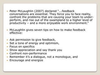  Peter McLaughlin (2007) declared “...feedback
conversations are essential. They force you to face reality,
confront the problems that are causing your team to under-
perform, and rise out of the swampland to a higher level of
productivity – and a more enjoyable work environment.”
 McLaughlin gives seven tips on how to make feedback
effective:
 Ask permission to give feedback,
 Set a tone of energy and optimism,
 Focus on specifics
 Show appreciation and say thank you
 Confront non-performance
 Remember it’s a dialogue, not a monologue, and
 Encourage and energize
 