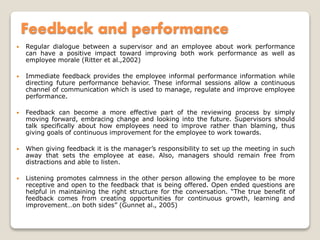 Feedback and performance
 Regular dialogue between a supervisor and an employee about work performance
can have a positive impact toward improving both work performance as well as
employee morale (Ritter et al.,2002)
 Immediate feedback provides the employee informal performance information while
directing future performance behavior. These informal sessions allow a continuous
channel of communication which is used to manage, regulate and improve employee
performance.
 Feedback can become a more effective part of the reviewing process by simply
moving forward, embracing change and looking into the future. Supervisors should
talk specifically about how employees need to improve rather than blaming, thus
giving goals of continuous improvement for the employee to work towards.
 When giving feedback it is the manager’s responsibility to set up the meeting in such
away that sets the employee at ease. Also, managers should remain free from
distractions and able to listen.
 Listening promotes calmness in the other person allowing the employee to be more
receptive and open to the feedback that is being offered. Open ended questions are
helpful in maintaining the right structure for the conversation. “The true benefit of
feedback comes from creating opportunities for continuous growth, learning and
improvement…on both sides” (Gunnet al., 2005)
 