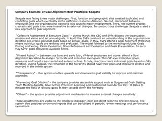 Company Example of Goal Alignment Best Practices: Seagate
Seagate was facing three major challenges. First, function and geographic silos created duplicated and
conflicting goals which eventually led to inefficient resource utilization. Second, disconnect between
employees and the organizational objective was causing major misalignment. Third, the current process
created static goals that were insensitive to external changes. To combat those challenges Seagate crated a
new approach to goal alignment.
“Collective Assessment of Executive Goals” – during March, the CEO and EVPs discuss the organization
mission and vision and set annual goals. In April, the SVPs construct an understanding of the organizational
direction and create personal goals based on annual goals. In May, SVPs attend a Goal Alignment Workshop
where individual goals are revisited and evaluated. The model followed by the workshop includes Goals
Posting and Voting, Goals Evaluation, Goals Refinement and Evaluation and Goals Presentation. By early
May SVPs’ goals should be available online.
“Phased Rollout” – between late June and early July, VP-level employees and above attend a Goal
Alignment Workshop to analyze corporate and executive level goals. Then VP-level individual goals,
measures and targets are created and entered online. In July, directors create individual goals based on VPs
direction. During August, the remainder of the hierarchy should have their goals and measures created and
recorded in the online system.
“Transparency” – the system enables upwards and downwards goal visibility to improve and maintain
alignment.
“Preventing Goal Dilution” – the company provides accessible support such as Suggested Goal- Setting
Team Meeting Agenda, Goal-Setting Process E-Learning and Customized Calendar for Key HR Dates to
mitigate the risks of diluting goals as they cascade down the hierarchy.
“Others” – the system provides adjustment mechanism to increase external changes sensitivity.
Those adjustments are visible to the employee manager, peer and direct report to prevent misuse. The
system also provides on-demand reports that can be utilized in periodic review meetings and performance
evaluations.
 