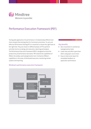 Performance Execution Framework (PEF).


Testing web applications for performance is fundamentally diﬀerent and
more complex than testing them for functional correctness. To carry out
eﬀective Performance Testing (PT) it is essential to choose the right tools at   Key beneﬁts
the right time. They are chosen in diﬀerent phases of PT to perform                 Zero investment in commercial
activities Such as scripting, test execution, reporting and analysis.                load generation tools
The Performance Execution Framework (PEF) is designed to boost the                  Lower time and eﬀort spent than
productivity of performance test teams. PEF extends the capabilities of              when using open-source tools
JMeter, the widely used load generation tool. It enhances JMeter’s                  Easy to share excel report for
capabilities in the areas of distributed execution, monitoring remote                immediate feedback on
systems and reporting.                                                               application performance


Mindtree's performance execution framework




                                Test strategy
                                & planning


                                                         Scripting
                                Mindtree
                                performance
           Reporting
                                execution
                                framework
                                                         Test
                                                         execution

                                   Analysis
 