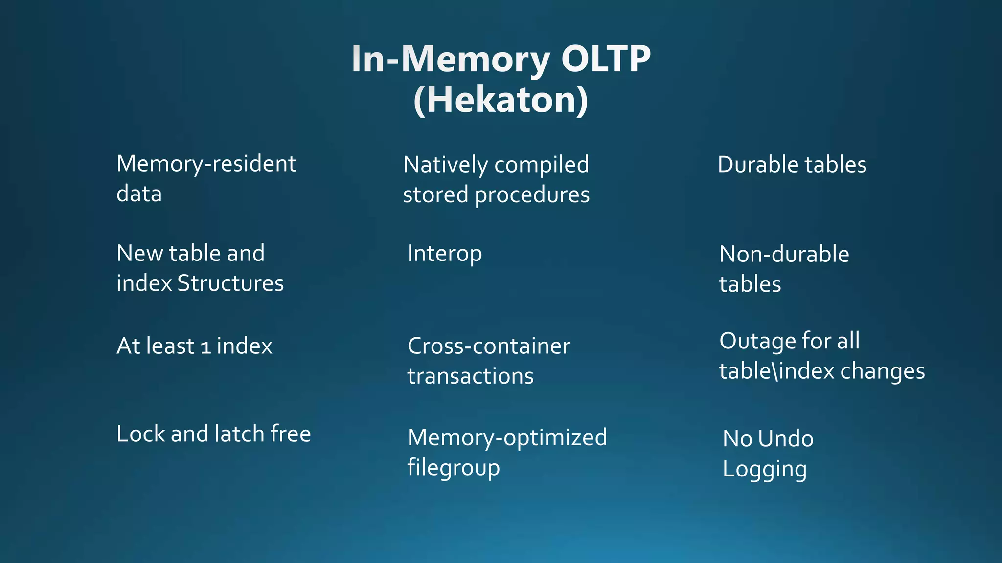 Memory-resident
data
Lock and latch free
New table and
index Structures
Natively compiled
stored procedures
Interop
Cross-container
transactions
Memory-optimized
filegroup
Durable tables
Non-durable
tables
At least 1 index Outage for all
tableindex changes
No Undo
Logging
 