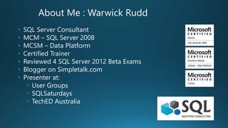 About Me : Warwick Rudd
• SQL Server Consultant
• MCM – SQL Server 2008
• MCSM – Data Platform
• Certified Trainer
• Reviewed 4 SQL Server 2012 Beta Exams
• Blogger on Simpletalk.com
• Presenter at:
• User Groups
• SQLSaturdays
• TechED Australia
 