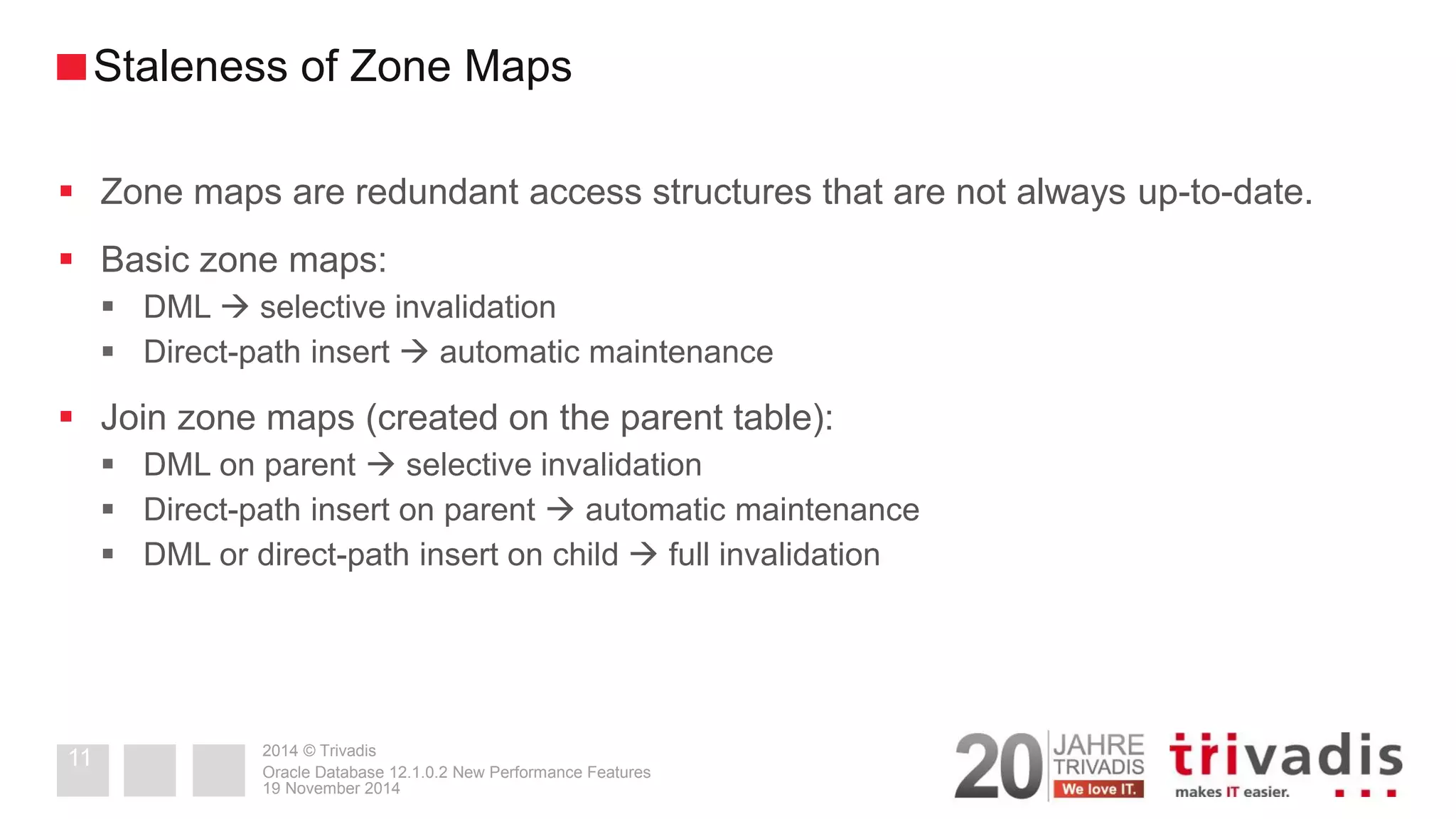 2014 © Trivadis 
Zone maps are redundant access structures that are not always up-to-date. 
Basic zone maps: 
DML  selective invalidation 
Direct-path insert  automatic maintenance 
Join zone maps (created on the parent table): 
DML on parent  selective invalidation 
Direct-path insert on parent  automatic maintenance 
DML or direct-path insert on child  full invalidation 
19 November 2014 
Oracle Database 12.1.0.2 New Performance Features 
11 
Staleness of Zone Maps  