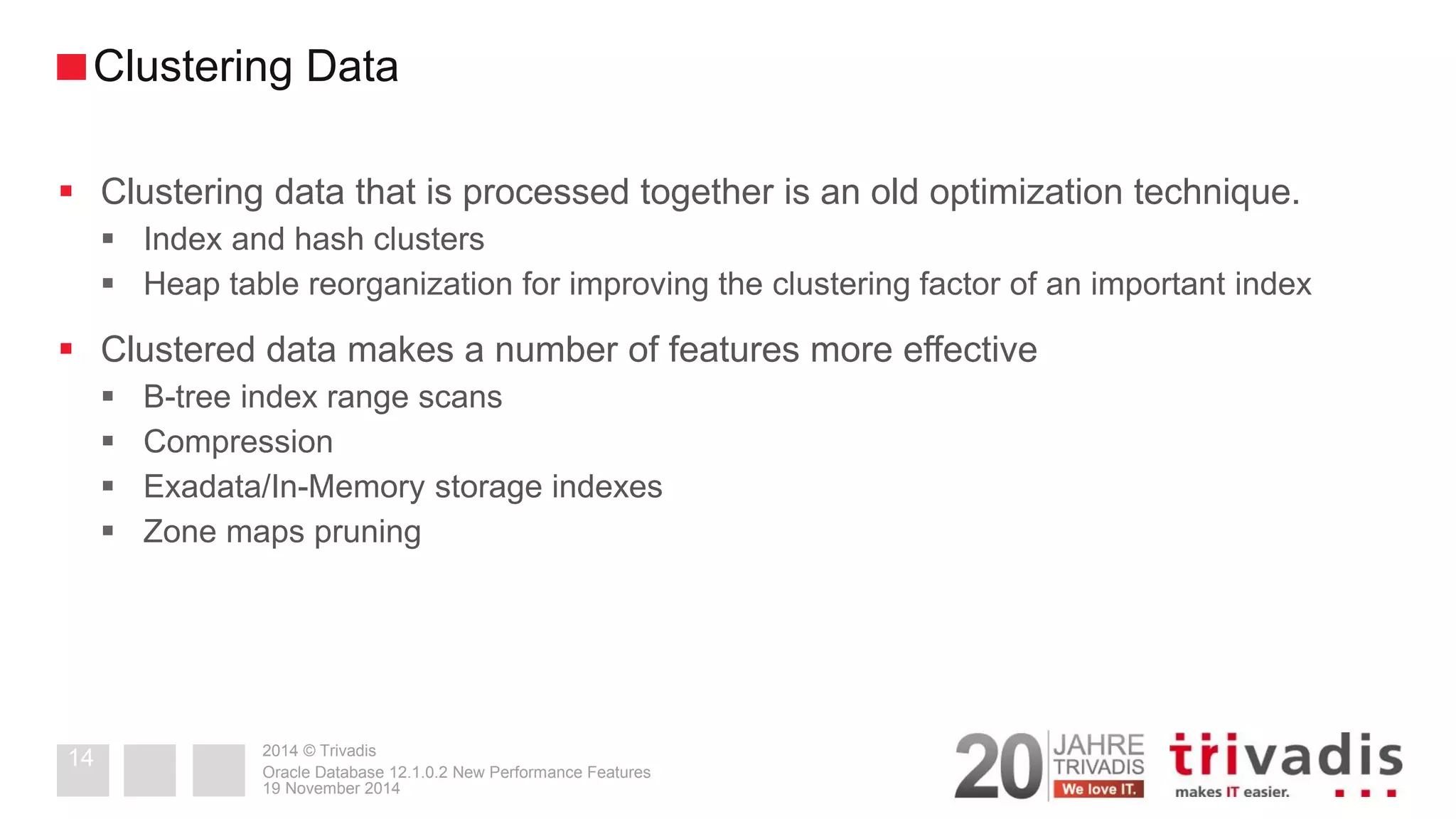 2014 © Trivadis 
Clustering data that is processed together is an old optimization technique. 
Index and hash clusters 
Heap table reorganization for improving the clustering factor of an important index 
Clustered data makes a number of features more effective 
B-tree index range scans 
Compression 
Exadata/In-Memory storage indexes 
Zone maps pruning 
19 November 2014 
Oracle Database 12.1.0.2 New Performance Features 
14 
Clustering Data  