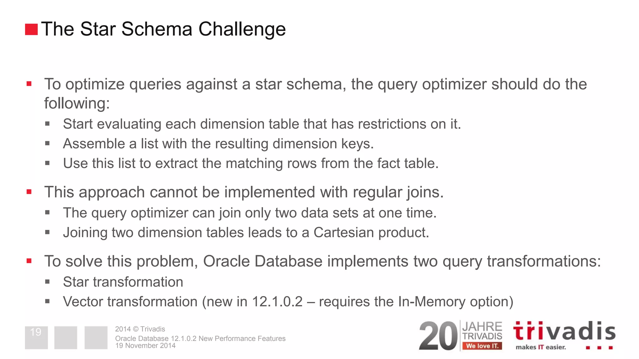 2014 © Trivadis 
To optimize queries against a star schema, the query optimizer should do the following: 
Start evaluating each dimension table that has restrictions on it. 
Assemble a list with the resulting dimension keys. 
Use this list to extract the matching rows from the fact table. 
This approach cannot be implemented with regular joins. 
The query optimizer can join only two data sets at one time. 
Joining two dimension tables leads to a Cartesian product. 
To solve this problem, Oracle Database implements two query transformations: 
Star transformation 
Vector transformation (new in 12.1.0.2 – requires the In-Memory option) 
19 November 2014 
Oracle Database 12.1.0.2 New Performance Features 
19 
The Star Schema Challenge  