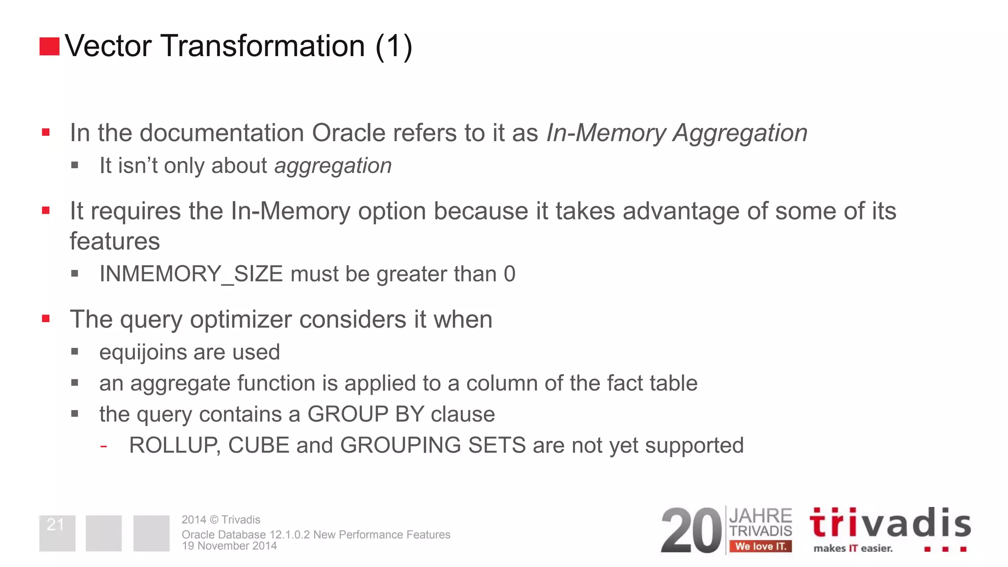 2014 © Trivadis 
In the documentation Oracle refers to it as In-Memory Aggregation 
It isn’t only about aggregation 
It requires the In-Memory option because it takes advantage of some of its features 
INMEMORY_SIZE must be greater than 0 
The query optimizer considers it when 
equijoins are used 
an aggregate function is applied to a column of the fact table 
the query contains a GROUP BY clause 
-ROLLUP, CUBE and GROUPING SETS are not yet supported 
19 November 2014 
Oracle Database 12.1.0.2 New Performance Features 
21 
Vector Transformation (1)  