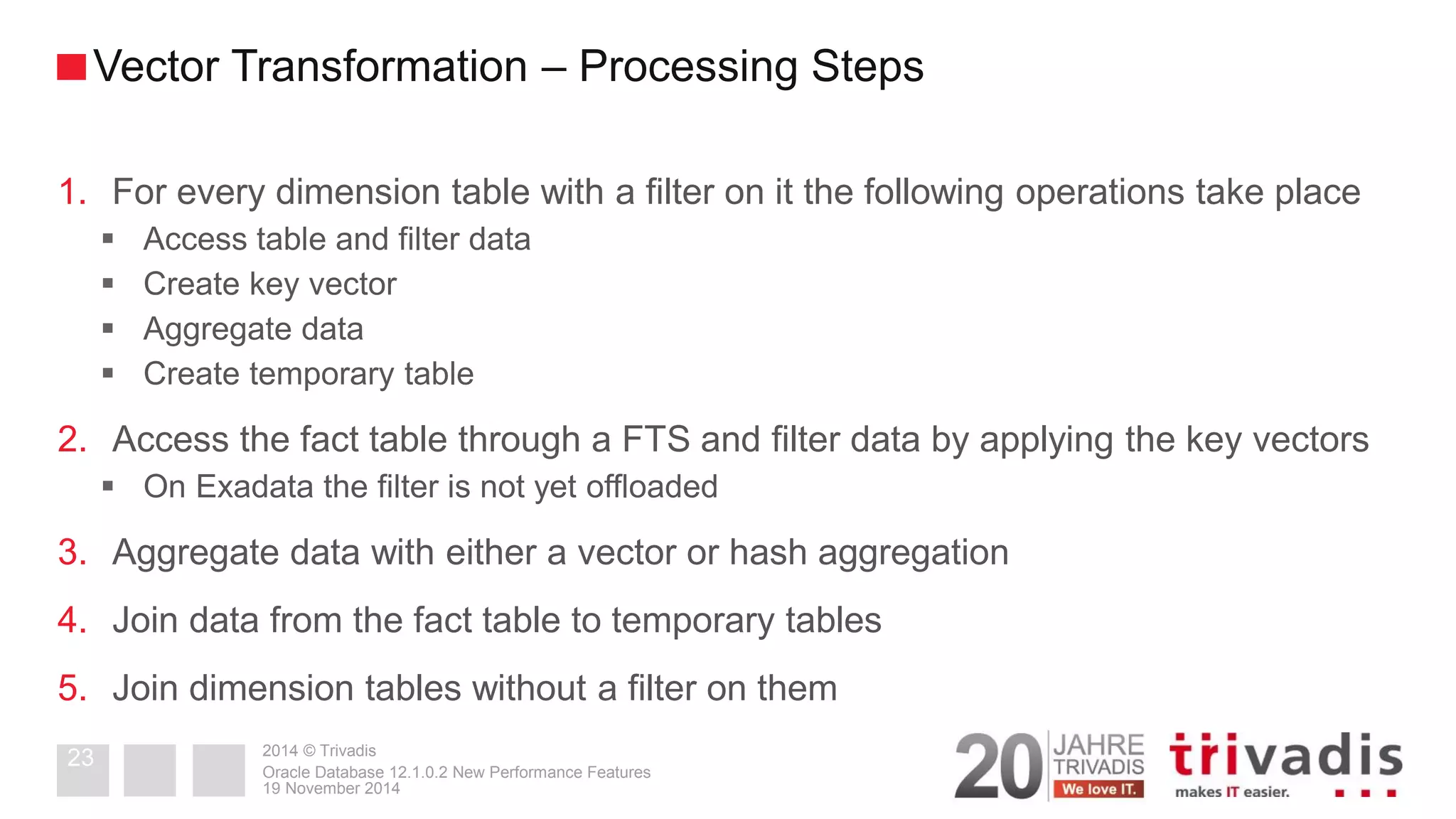 2014 © Trivadis 
1.For every dimension table with a filter on it the following operations take place 
Access table and filter data 
Create key vector 
Aggregate data 
Create temporary table 
2.Access the fact table through a FTS and filter data by applying the key vectors 
On Exadata the filter is not yet offloaded 
3.Aggregate data with either a vector or hash aggregation 
4.Join data from the fact table to temporary tables 
5.Join dimension tables without a filter on them 
19 November 2014 
Oracle Database 12.1.0.2 New Performance Features 
23 
Vector Transformation – Processing Steps  