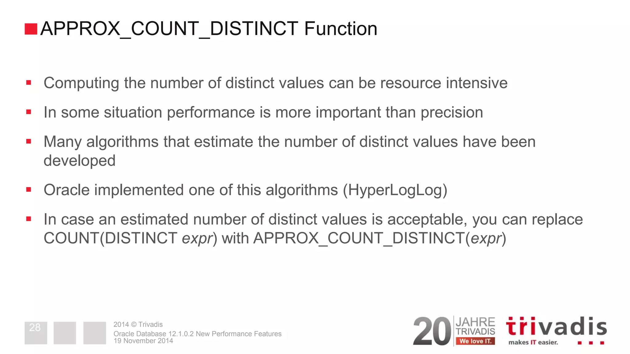 2014 © Trivadis 
Computing the number of distinct values can be resource intensive 
In some situation performance is more important than precision 
Many algorithms that estimate the number of distinct values have been developed 
Oracle implemented one of this algorithms (HyperLogLog) 
In case an estimated number of distinct values is acceptable, you can replace COUNT(DISTINCT expr) with APPROX_COUNT_DISTINCT(expr) 
19 November 2014 
Oracle Database 12.1.0.2 New Performance Features 
28 
APPROX_COUNT_DISTINCT Function  
