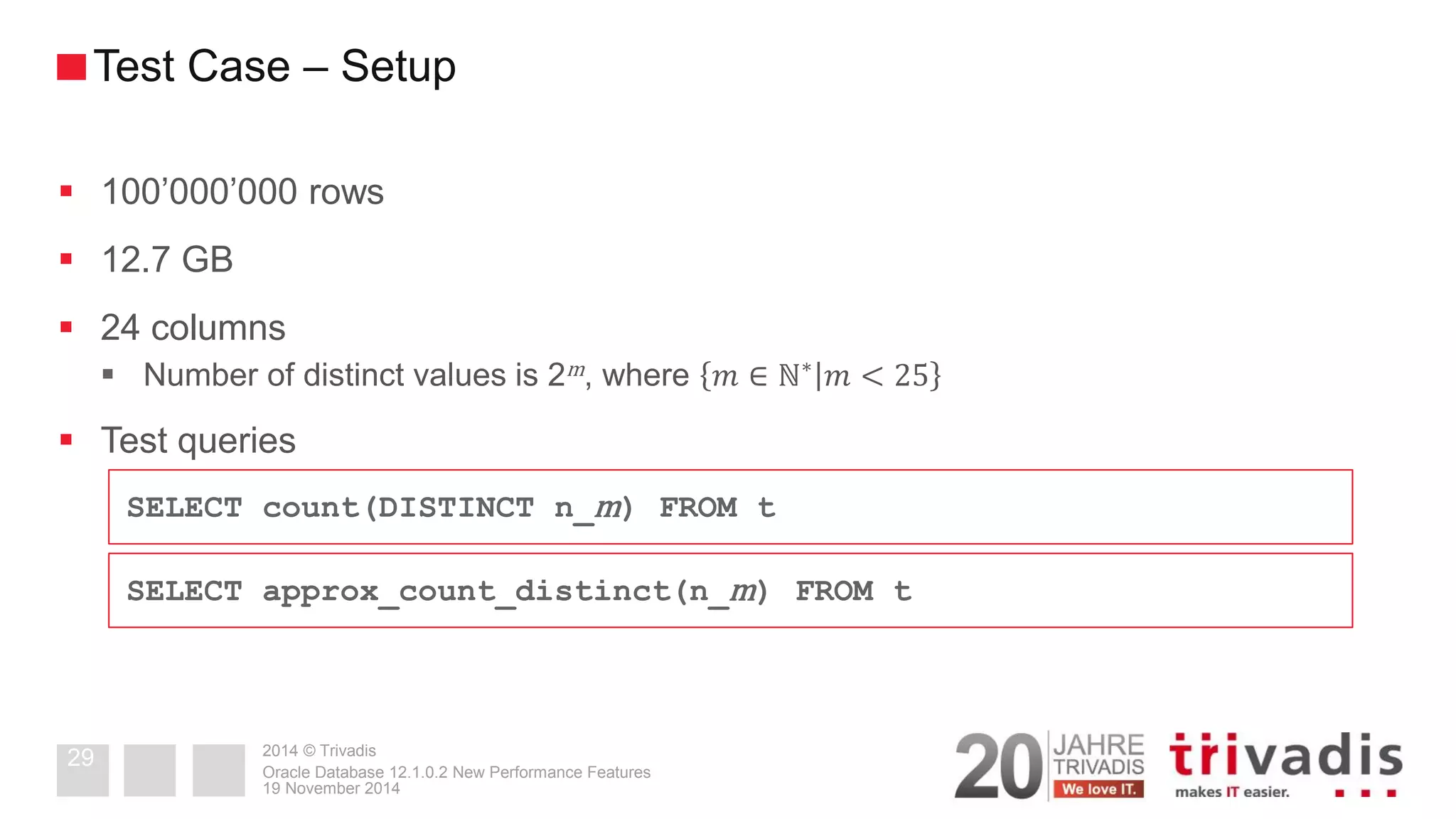 2014 © Trivadis 
100’000’000 rows 
12.7 GB 
24 columns 
Number of distinct values is 2m, where 푚∈ℕ∗푚<25 
Test queries 
19 November 2014 
Oracle Database 12.1.0.2 New Performance Features 
29 
Test Case – Setup 
SELECT count(DISTINCT n_m) FROM t 
SELECT approx_count_distinct(n_m) FROM t  