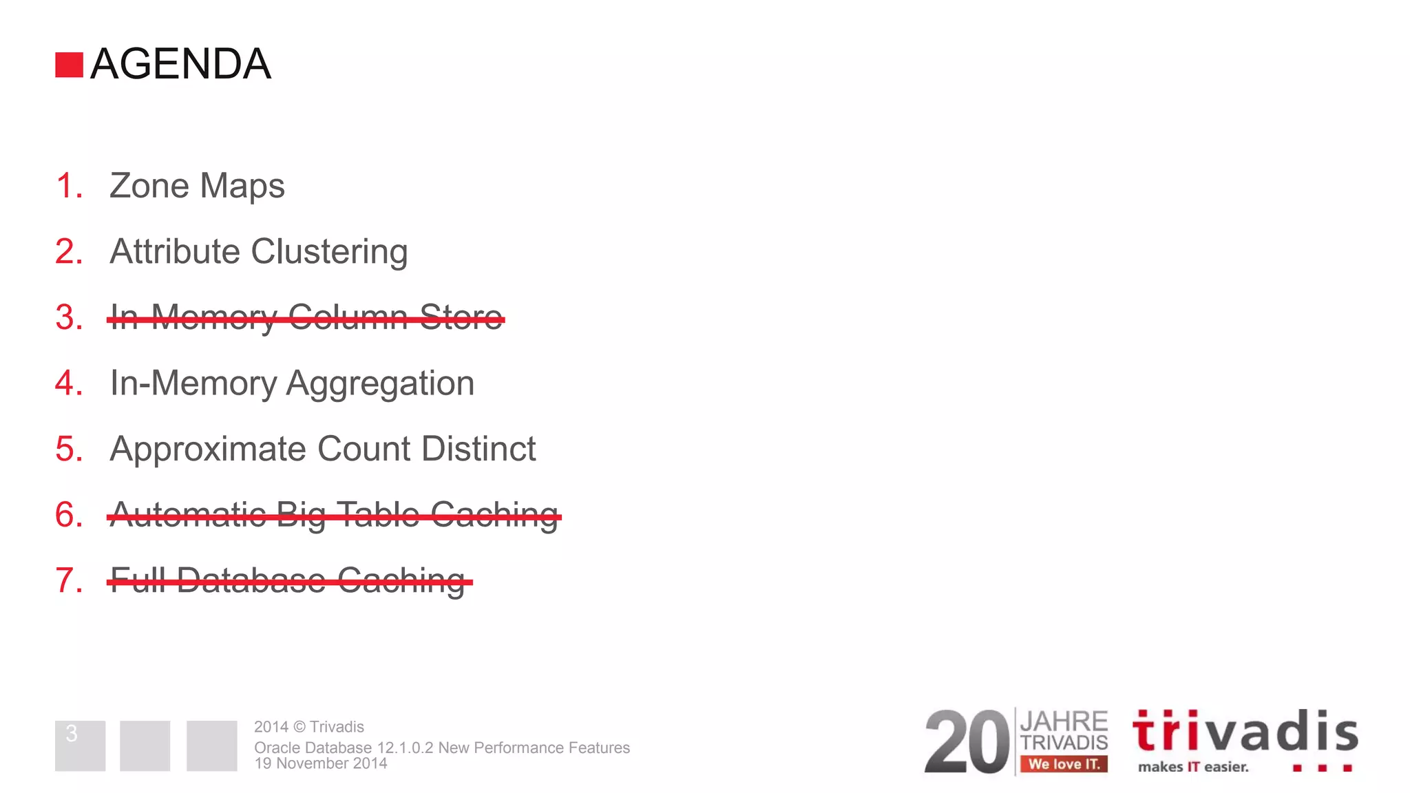 2014 © Trivadis 
1.Zone Maps 
2.Attribute Clustering 
3.In-Memory Column Store 
4.In-Memory Aggregation 
5.Approximate Count Distinct 
6.Automatic Big Table Caching 
7.Full Database Caching 
19 November 2014 
Oracle Database 12.1.0.2 New Performance Features 
3 
AGENDA  