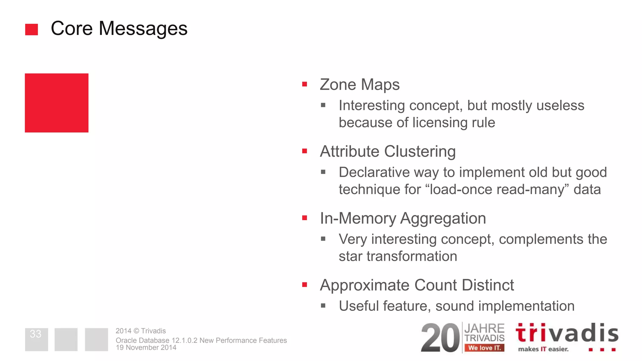2014 © Trivadis 
Core Messages 
Zone Maps 
Interesting concept, but mostly useless because of licensing rule 
Attribute Clustering 
Declarative way to implement old but good technique for “load-once read-many” data 
In-Memory Aggregation 
Very interesting concept, complements the star transformation 
Approximate Count Distinct 
Useful feature, sound implementation 
19 November 2014 
Oracle Database 12.1.0.2 New Performance Features 
33  