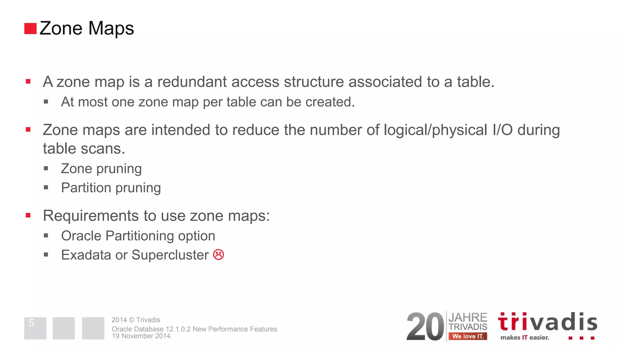 2014 © Trivadis 
A zone map is a redundant access structure associated to a table. 
At most one zone map per table can be created. 
Zone maps are intended to reduce the number of logical/physical I/O during table scans. 
Zone pruning 
Partition pruning 
Requirements to use zone maps: 
Oracle Partitioning option 
Exadata or Supercluster  
19 November 2014 
Oracle Database 12.1.0.2 New Performance Features 
5 
Zone Maps  