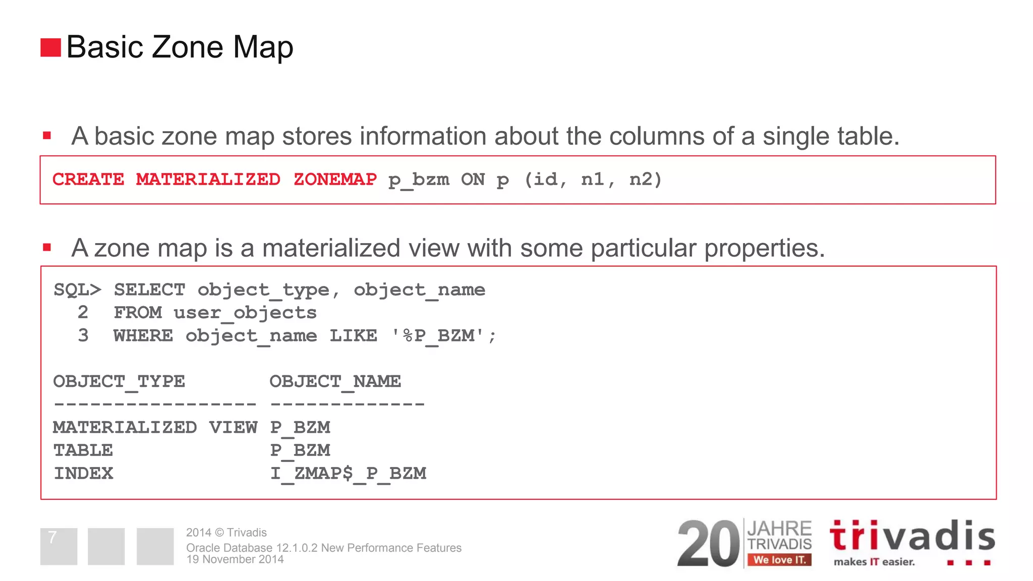 2014 © Trivadis 
A basic zone map stores information about the columns of a single table. 
A zone map is a materialized view with some particular properties. 
19 November 2014 
Oracle Database 12.1.0.2 New Performance Features 
7 
Basic Zone Map 
CREATE MATERIALIZED ZONEMAP p_bzm ON p (id, n1, n2) 
SQL> SELECT object_type, object_name 
2 FROM user_objects 
3 WHERE object_name LIKE '%P_BZM'; 
OBJECT_TYPE OBJECT_NAME 
----------------- ------------- 
MATERIALIZED VIEW P_BZM 
TABLE P_BZM 
INDEX I_ZMAP$_P_BZM  
