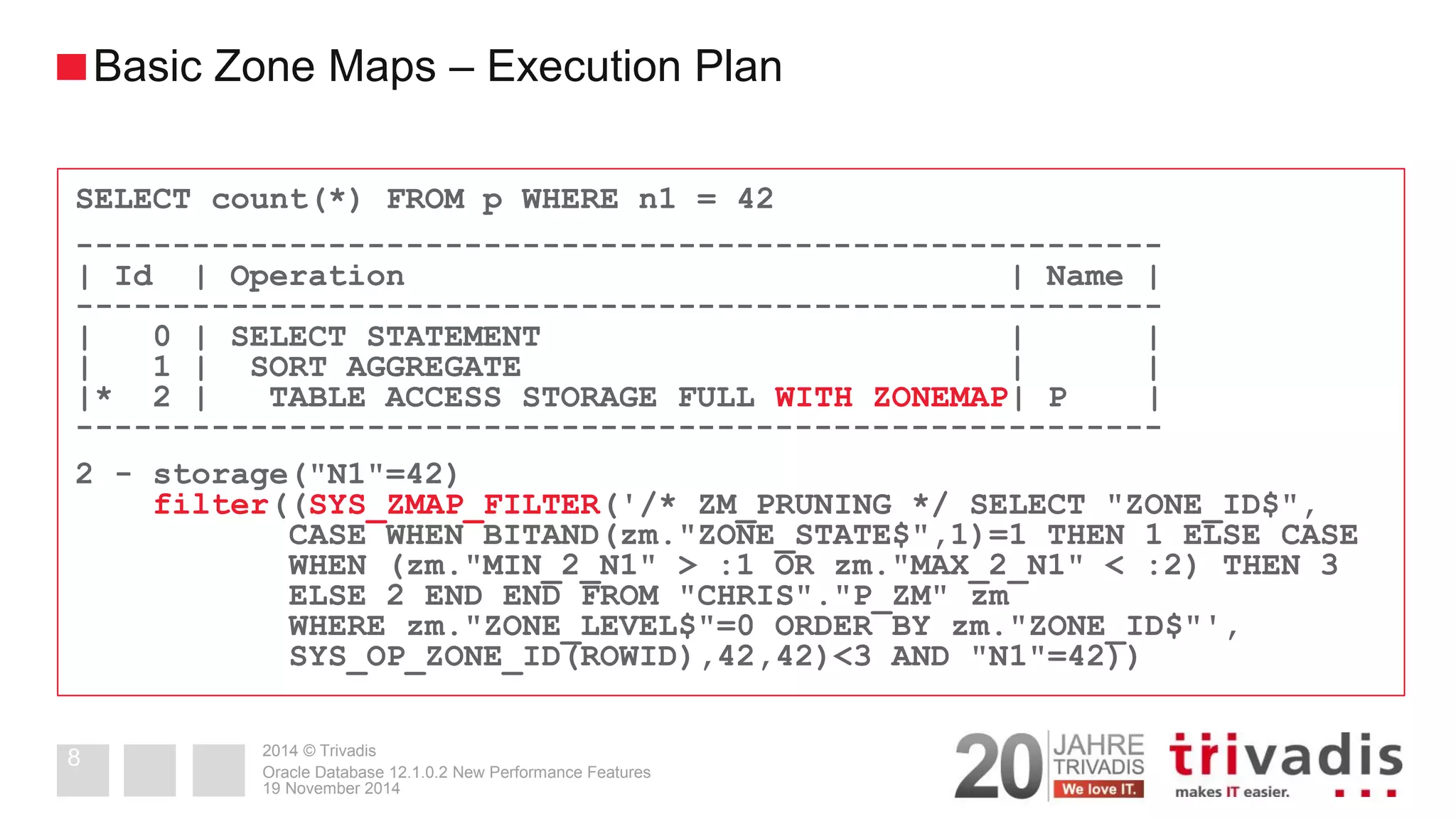 2014 © Trivadis 
19 November 2014 
Oracle Database 12.1.0.2 New Performance Features 
8 
Basic Zone Maps – Execution Plan 
SELECT count(*) FROM p WHERE n1 = 42 
-------------------------------------------------------- 
| Id | Operation | Name | 
-------------------------------------------------------- 
| 0 | SELECT STATEMENT | | 
| 1 | SORT AGGREGATE | | 
|* 2 | TABLE ACCESS STORAGE FULL WITH ZONEMAP| P | 
-------------------------------------------------------- 
2 - storage("N1"=42) 
filter((SYS_ZMAP_FILTER('/* ZM_PRUNING */ SELECT "ZONE_ID$", 
CASE WHEN BITAND(zm."ZONE_STATE$",1)=1 THEN 1 ELSE CASE 
WHEN (zm."MIN_2_N1" > :1 OR zm."MAX_2_N1" < :2) THEN 3 
ELSE 2 END END FROM "CHRIS"."P_ZM" zm 
WHERE zm."ZONE_LEVEL$"=0 ORDER BY zm."ZONE_ID$"', 
SYS_OP_ZONE_ID(ROWID),42,42)<3 AND "N1"=42))  
