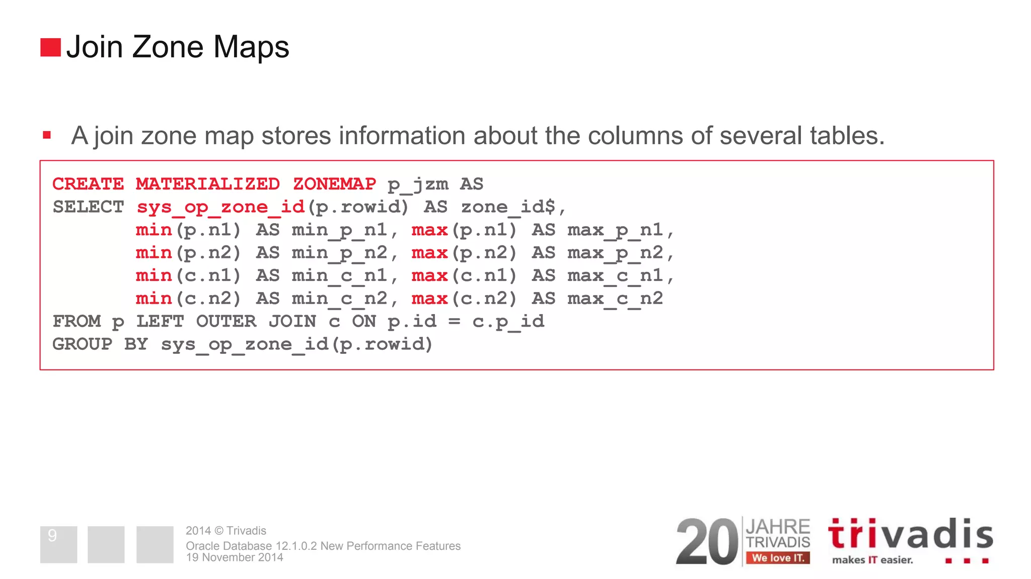 2014 © Trivadis 
A join zone map stores information about the columns of several tables. 
19 November 2014 
Oracle Database 12.1.0.2 New Performance Features 
9 
Join Zone Maps 
CREATE MATERIALIZED ZONEMAP p_jzm AS 
SELECT sys_op_zone_id(p.rowid) AS zone_id$, 
min(p.n1) AS min_p_n1, max(p.n1) AS max_p_n1, 
min(p.n2) AS min_p_n2, max(p.n2) AS max_p_n2, 
min(c.n1) AS min_c_n1, max(c.n1) AS max_c_n1, 
min(c.n2) AS min_c_n2, max(c.n2) AS max_c_n2 
FROM p LEFT OUTER JOIN c ON p.id = c.p_id 
GROUP BY sys_op_zone_id(p.rowid)  
