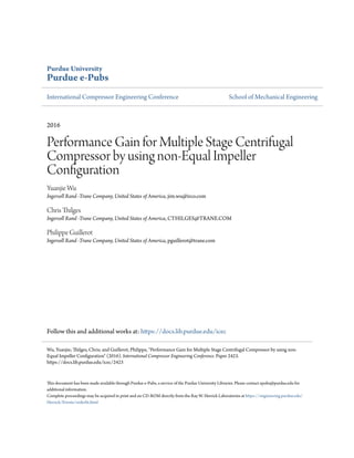 Purdue University
Purdue e-Pubs
International Compressor Engineering Conference School of Mechanical Engineering
2016
Performance Gain for Multiple Stage Centrifugal
Compressor by using non-Equal Impeller
Configuration
Yuanjie Wu
Ingersoll Rand -Trane Company, United States of America, jim.wu@irco.com
Chris Thilges
Ingersoll Rand -Trane Company, United States of America, CTHILGES@TRANE.COM
Philippe Guillerot
Ingersoll Rand -Trane Company, United States of America, pguillerot@trane.com
Follow this and additional works at: https://docs.lib.purdue.edu/icec
This document has been made available through Purdue e-Pubs, a service of the Purdue University Libraries. Please contact epubs@purdue.edu for
additional information.
Complete proceedings may be acquired in print and on CD-ROM directly from the Ray W. Herrick Laboratories at https://engineering.purdue.edu/
Herrick/Events/orderlit.html
Wu, Yuanjie; Thilges, Chris; and Guillerot, Philippe, "Performance Gain for Multiple Stage Centrifugal Compressor by using non-
Equal Impeller Configuration" (2016). International Compressor Engineering Conference. Paper 2423.
https://docs.lib.purdue.edu/icec/2423
 