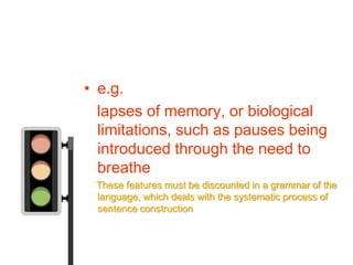 • e.g.
  lapses of memory, or biological
  limitations, such as pauses being
  introduced through the need to
  breathe
 These features must be discounted in a grammar of the
 language, which deals with the systematic process of
 sentence construction
 