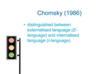 Chomsky (1986)
• distinguished between
  externalised language (E-
  language) and internalised
  language (I-language)
 