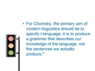 • For Chomsky, the primary aim of
  modern linguistics should be to
  specify I-language: it is to produce
  a grammar that describes our
  knowledge of the language, not
  the sentences we actually
  produce."
 