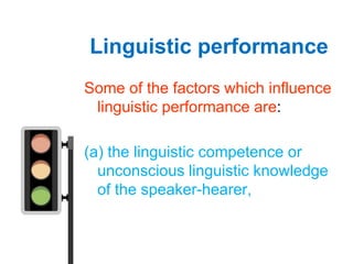 Linguistic performance
Some of the factors which influence
 linguistic performance are:

(a) the linguistic competence or
  unconscious linguistic knowledge
  of the speaker-hearer,
 