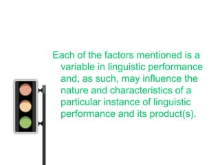 Each of the factors mentioned is a
 variable in linguistic performance
 and, as such, may influence the
 nature and characteristics of a
 particular instance of linguistic
 performance and its product(s).
 