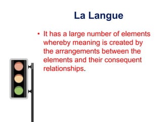 La Langue
• It has a large number of elements
  whereby meaning is created by
  the arrangements between the
  elements and their consequent
  relationships.
 