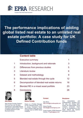 Content table
Executive summary 1
1 Introduction, background and rationale 3
2 Differences from previous studies 5
3 Literature review 6
4 Dataset and methodology 9
5 Blended real estate through the cycle 12
6 Decomposition of blended real estate returns 16
7 Blended RE in a mixed asset portfolio 23
8 Conclusions 28
Kieran is a Portfolio Manager
at The Townsend Group. Prior
to joining Townsend Kieran
was a Director within the multi-
manager team at CBRE Global
Investors.
The performance implications of adding
global listed real estate to an unlisted real
estate portfolio: A case study for UK
Defined Contribution funds
Alex Moss
Alex.moss@consiliacapital.com
Kieran Farrelly
kfarrelly@townsendgroup.com
Fraser Hughes, EPRA Research
Director: f.hughes@epra.com
Alex Moss
Contact
Any interpretation and
implementation resulting from
the data and finding within
remain the responsibility of the
company concerned. There
can be no republishing of this
paper without the express
permission from EPRA.
Disclaimer
Alex formed Consilia Capital in
2012 and has over 30 years
experience in real estate finance
and global capital markets. He is
a Visiting Lecturer at Cass
Business School.
Kieran Farrelly
 