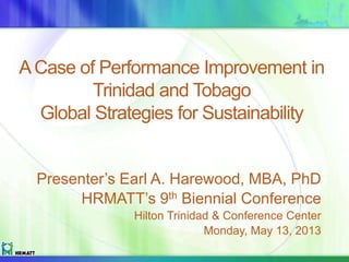 ACase of Performance Improvement in
Trinidad and Tobago
Global Strategies for Sustainability
Presenter’s Earl A. Harewood, MBA, PhD
HRMATT’s 9th Biennial Conference
Hilton Trinidad & Conference Center
Monday, May 13, 2013
 