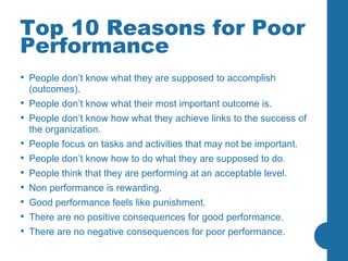 Top 10 Reasons for Poor Performance People don’t know what they are supposed to accomplish (outcomes).  People don’t know what their most important outcome is. People don’t know how what they achieve links to the success of the organization.  People focus on tasks and activities that may not be important.  People don’t know how to do what they are supposed to do.  People think that they are performing at an acceptable level.  Non performance is rewarding.  Good performance feels like punishment.  There are no positive consequences for good performance.  There are no negative consequences for poor performance. 