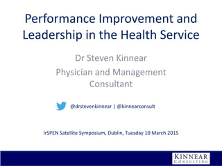 Performance Improvement and
Leadership in the Health Service
Dr Steven Kinnear
Physician and Management
Consultant
IrSPEN Satellite Symposium, Dublin, Tuesday 10 March 2015
@drstevenkinnear | @kinnearconsult
 