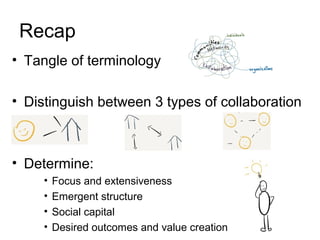 Recap
• Tangle of terminology
• Distinguish between 3 types of collaboration
• Determine:
• Focus and extensiveness
• Emergent structure
• Social capital
• Desired outcomes and value creation
 